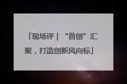 现场评｜“首创”汇聚，打造创新风向标